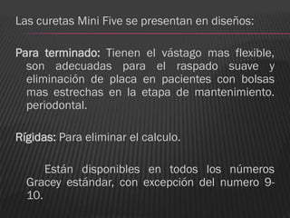 Las curetas Mini Five se presentan en diseños:

Para terminado: Tienen el vástago mas flexible,
  son adecuadas para el raspado suave y
  eliminación de placa en pacientes con bolsas
  mas estrechas en la etapa de mantenimiento.
  periodontal.

Rígidas: Para eliminar el calculo.

      Están disponibles en todos los números
  Gracey estándar, con excepción del numero 9-
  10.
 