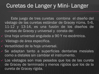 Curetas de Langer y Mini- Langer

        Este juego de tres curetas combina el diseño del
    vástago de las curetas estándar de Gracey nùms. 5-6,
    11-12 y 13-14, es una fusión de los diseños de
    curetas de Gracey y universal y consta de:
   Una hoja universal angulada a 90 Y no excéntrica.
    Vástago de área especifica.
   Versatilidad de la hoja universal.
   Se adaptan tanto a superficies dentarias mesiales
    como a distales sin cambiar el instrumento.
   Los vástagos son mas pesados que los de las cureta
    de Gracey de terminado y menos rígidos que los de la
    cureta de Gracey rígida.
 