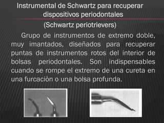 Instrumental de Schwartz para recuperar
          dispositivos periodontales
          (Schwartz periotrievers)
    Grupo de instrumentos de extremo doble,
muy imantados, diseñados para recuperar
puntas de instrumentos rotos del interior de
bolsas periodontales. Son indispensables
cuando se rompe el extremo de una cureta en
una furcaciòn o una bolsa profunda.
 
