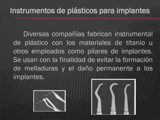 Instrumentos de plásticos para implantes

    Diversas compañías fabrican instrumental
de plástico con los materiales de titanio u
otros empleados como pilares de implantes.
Se usan con la finalidad de evitar la formación
de melladuras y el daño permanente a los
implantes.
 