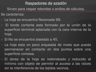 Raspadores de azadón
    Sirven para raspar rebordes o anillos de cálculos.
Se caracteriza:
 La hoja se encuentra flexionada 99.

 El borde cortante esta formado por la unión de la
  superficie terminal aplanada con la cara interna de la
  hoja.
 El filo se encuentra biselado a 45.

 La hoja esta un poco arqueada de modo que pueda
  permanecer en contacto en dos puntos sobre una
  superficie convexa.
 El dorso de la hoja es redondeado y reducido al
  mínimo con objeto de permitir al acceso a las raíces
  sin la interferencia de los tejidos vecinos.
 