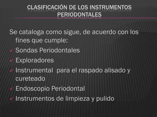 CLASIFICACIÓN DE LOS INSTRUMENTOS
               PERIODONTALES

Se cataloga como sigue, de acuerdo con los
  fines que cumple:
 Sondas Periodontales

 Exploradores

 Instrumental para el raspado alisado y
  cureteado
 Endoscopio Periodontal

 Instrumentos de limpieza y pulido
 
