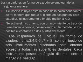 Los raspadores en forma de azadón se emplean de la
   siguiente manera:
1.   Se inserta la hoja hasta la base de la bolsa periodontal
    de tal manera que toque el diente en dos puntos. Esto
    estabiliza el instrumento e impide mellar la raíz.
2.   Se activa el instrumento con un movimiento de tracción
    firme hacia la corona, conservando en la medida de los
    posible el contacto en dos puntos del diente.
     Los raspadores de McCall en forma de
   azadón, nums.3,4,5,6 ,7 y 8, son un juego de
   seis instrumentos diseñados para obtener
   acceso a todas las superficies dentales. Cada
   instrumento posee un ángulo distinto entre l
   mango y el vástago.
 