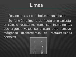 Limas
   Poseen una serie de hojas en un a base.
   Su función primaria es fracturar o aplastar
el cálculo resistente. Estos son instrumentos
que algunas veces se utilizan para remover
márgenes desbordantes de restauraciones
dentales.
 