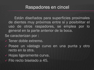 Raspadores en cincel

      Están diseñados para superficies proximales
  de dientes muy próximos entre sí y posibilitar el
  uso de otros raspadores, se emplea por lo
  general en la parte anterior de la boca.
Se caracterizan por :
 Tener doble extremo.
 Posee un vástago curvo en una punta y otro
  recto en la otra.
 Hojas ligeramente curva.
 Filo recto biselado a 45.
 