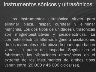 Instrumentos sónicos y ultrasónicos

    Los instrumentos ultrasónico sirven para
eliminar placa, raspar, curetear y eliminar
manchas. Los dos tipos de unidades ultrasónicas
son magnetoestrictivas y piezoeléctricas. La
corriente eléctrica alternada genera oscilaciones
de los materiales de la pieza de mano que hacen
vibrar la punta del raspador. Según sea el
fabricante, las vibraciones ultrasónicas en el
extremo de los instrumentos de ambos tipos
varían entre 20 000 y 45 000 ciclos/seg.
 
