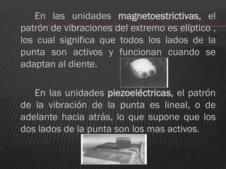 En las unidades magnetoestrictivas, el
patrón de vibraciones del extremo es elíptico ,
los cual significa que todos los lados de la
punta son activos y funcionan cuando se
adaptan al diente.

   En las unidades piezoeléctricas, el patrón
de la vibración de la punta es lineal, o de
adelante hacia atrás, lo que supone que los
dos lados de la punta son los mas activos.
 