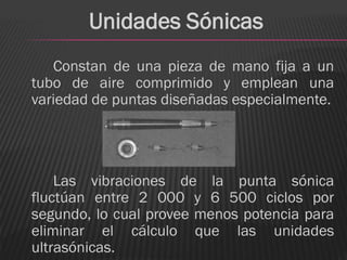 Unidades Sónicas
   Constan de una pieza de mano fija a un
tubo de aire comprimido y emplean una
variedad de puntas diseñadas especialmente.




    Las vibraciones de la punta sónica
fluctúan entre 2 000 y 6 500 ciclos por
segundo, lo cual provee menos potencia para
eliminar el cálculo que las unidades
ultrasónicas.
 