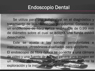 Endoscopio Dental

    Se utiliza para uso subgingival en el diagnóstico y
tratamiento de la enfermedad periodontal. Consiste en
un endoscopio de fibra óptica reutilizable de 0.99 mm
de diámetro sobre el cual se adapta una funda estéril
desechable.
    Este se ajusta a las sondas periodontales e
instrumentos ultrasónicos diseñados para acoplarlo.
El endoscopio de fibra óptica se conecta a una cámara
de video y una fuente de luz que genera una imagen en
un monitor de video plano para observar durante la
exploración y la instrumentación subgingivales.
 