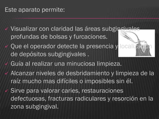 Este aparato permite:

   Visualizar con claridad las áreas subgingivales
    profundas de bolsas y furcaciones.
   Que el operador detecte la presencia y localización
    de depósitos subgingivales .
   Guía al realizar una minuciosa limpieza.
   Alcanzar niveles de desbridamiento y limpieza de la
    raíz mucho mas difíciles o imposibles sin él.
   Sirve para valorar caries, restauraciones
    defectuosas, fracturas radiculares y resorción en la
    zona subgingival.
 