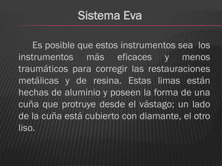 Sistema Eva

    Es posible que estos instrumentos sea los
instrumentos más eficaces y menos
traumáticos para corregir las restauraciones
metálicas y de resina. Estas limas están
hechas de aluminio y poseen la forma de una
cuña que protruye desde el vástago; un lado
de la cuña está cubierto con diamante, el otro
liso.
 