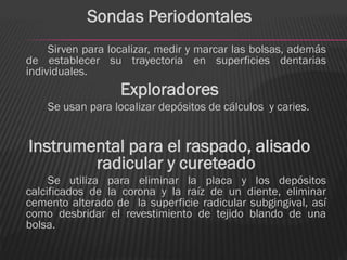 Sondas Periodontales
     Sirven para localizar, medir y marcar las bolsas, además
de establecer su trayectoria en superficies dentarias
individuales.
                   Exploradores
    Se usan para localizar depósitos de cálculos y caries.


Instrumental para el raspado, alisado
        radicular y cureteado
     Se utiliza para eliminar la placa y los depósitos
calcificados de la corona y la raíz de un diente, eliminar
cemento alterado de la superficie radicular subgingival, así
como desbridar el revestimiento de tejido blando de una
bolsa.
 
