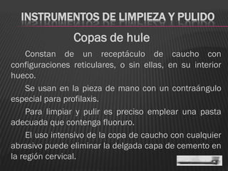 INSTRUMENTOS DE LIMPIEZA Y PULIDO
                Copas de hule
     Constan de un receptáculo de caucho con
configuraciones reticulares, o sin ellas, en su interior
hueco.
     Se usan en la pieza de mano con un contraángulo
especial para profilaxis.
     Para limpiar y pulir es preciso emplear una pasta
adecuada que contenga fluoruro.
     El uso intensivo de la copa de caucho con cualquier
abrasivo puede eliminar la delgada capa de cemento en
la región cervical.
 