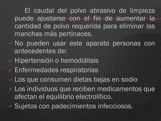 El caudal del polvo abrasivo de limpieza
  puede ajustarse con el fin de aumentar la
  cantidad de polvo requerida para eliminar las
  manchas más pertinaces.
 No pueden usar este aparato personas con
  antecedentes de:
 Hipertensión o hemodiálisis
 Enfermedades respiratorias
 Los que consumen dietas bajas en sodio
 Los individuos que reciben medicamentos que
  afectan el equilibrio electrolítico.
 Sujetos con padecimientos infecciosos.
 