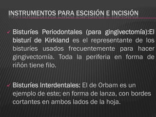 INSTRUMENTOS PARA ESCISIÓN E INCISIÓN

   Bisturíes Periodontales (para gingivectomía):El
    bisturí de Kirkland es el representante de los
    bisturíes usados frecuentemente para hacer
    gingivectomía. Toda la periferia en forma de
    riñón tiene filo.

   Bisturíes Interdentales: El de Orbam es un
    ejemplo de este; en forma de lanza, con bordes
    cortantes en ambos lados de la hoja.
 