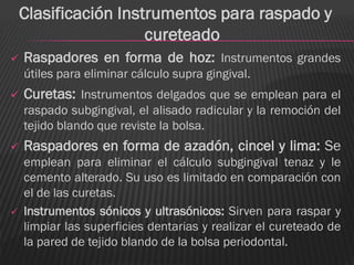 Clasificación Instrumentos para raspado y
                      cureteado
   Raspadores en forma de hoz: Instrumentos grandes
    útiles para eliminar cálculo supra gingival.
   Curetas: Instrumentos delgados que se emplean para el
    raspado subgingival, el alisado radicular y la remoción del
    tejido blando que reviste la bolsa.
   Raspadores en forma de azadón, cincel y lima: Se
    emplean para eliminar el cálculo subgingival tenaz y le
    cemento alterado. Su uso es limitado en comparación con
    el de las curetas.
   Instrumentos sónicos y ultrasónicos: Sirven para raspar y
    limpiar las superficies dentarias y realizar el cureteado de
    la pared de tejido blando de la bolsa periodontal.
 
