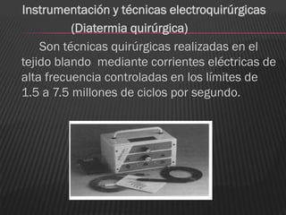 Instrumentación y técnicas electroquirúrgicas
          (Diatermia quirúrgica)
    Son técnicas quirúrgicas realizadas en el
tejido blando mediante corrientes eléctricas de
alta frecuencia controladas en los límites de
1.5 a 7.5 millones de ciclos por segundo.
 
