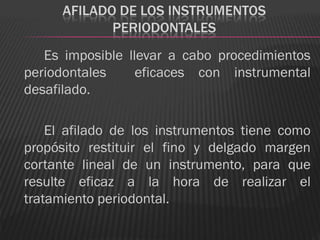 AFILADO DE LOS INSTRUMENTOS
             PERIODONTALES
   Es imposible llevar a cabo procedimientos
periodontales     eficaces con instrumental
desafilado.

    El afilado de los instrumentos tiene como
propósito restituir el fino y delgado margen
cortante lineal de un instrumento, para que
resulte eficaz a la hora de realizar el
tratamiento periodontal.
 