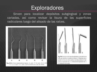 Exploradores
     Sirven para localizar depósitos subgingival y zonas
cariadas, así como revisar la lisura de las superficies
radiculares luego del alisado de las raíces.
 