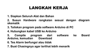 LANGKAH KERJA
1. Siapkan Seluruh Alat dan Bahan
2. Susun Hardware rangkaian sesuai dengan diagram
skematik
3. Tuliskan program pada software Arduino di PC
4. Hubungkan kabel USB ke Arduino
5.
Compile
program
dari
software
ke
Board
Arduino, kemudian
Download
6. Tes Alarm berfungsi atau tidak
7. Buat Chasingnya agar terlihat lebih menarik

 