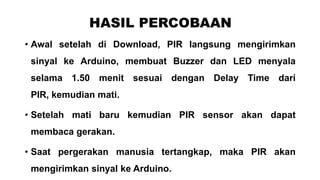 HASIL PERCOBAAN
• Awal setelah di Download, PIR langsung mengirimkan
sinyal ke Arduino, membuat Buzzer dan LED menyala
selama 1.50 menit sesuai dengan Delay Time dari
PIR, kemudian mati.
• Setelah mati baru kemudian PIR sensor akan dapat
membaca gerakan.

• Saat pergerakan manusia tertangkap, maka PIR akan
mengirimkan sinyal ke Arduino.

 