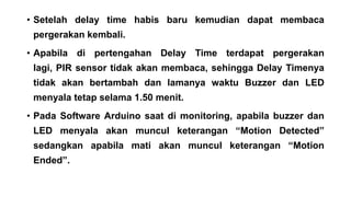 • Setelah delay time habis baru kemudian dapat membaca
pergerakan kembali.
• Apabila di pertengahan Delay Time terdapat pergerakan
lagi, PIR sensor tidak akan membaca, sehingga Delay Timenya
tidak akan bertambah dan lamanya waktu Buzzer dan LED
menyala tetap selama 1.50 menit.
• Pada Software Arduino saat di monitoring, apabila buzzer dan
LED menyala akan muncul keterangan “Motion Detected”
sedangkan apabila mati akan muncul keterangan “Motion

Ended”.

 