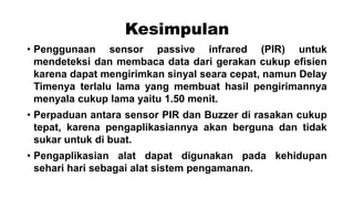 Kesimpulan
• Penggunaan sensor passive infrared (PIR) untuk
mendeteksi dan membaca data dari gerakan cukup efisien
karena dapat mengirimkan sinyal seara cepat, namun Delay
Timenya terlalu lama yang membuat hasil pengirimannya
menyala cukup lama yaitu 1.50 menit.
• Perpaduan antara sensor PIR dan Buzzer di rasakan cukup
tepat, karena pengaplikasiannya akan berguna dan tidak
sukar untuk di buat.
• Pengaplikasian alat dapat digunakan pada kehidupan
sehari hari sebagai alat sistem pengamanan.

 