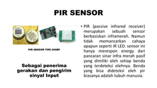 PIR SENSOR

Sebagai penerima
gerakan dan pengirim
sinyal Input

• PIR (passive infrared receiver)
merupakan
sebuah
sensor
berbasiskan inframerah. Namun
tidak memancarkan cahaya
apapun seperti IR LED. sensor ini
hanya merespon energy dari
pancaran sinar infra merah pasif
yang dimiliki oleh setiap benda
yang terdeteksi olehnya. Benda
yang bisa dideteksi oleh pir
biasanya adalah tubuh manusia.

 