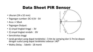 Data Sheet PIR Sensor
•
•
•
•
•
•
•
•

Ukuran (24 x 32 mm)
Tegangan sumber: DC 4.5V - 5V
Arus :< 50uA
Tegangan Output:
1) sinyal tingkat tinggi：3V
2) sinyal tingkat rendah：0V
Sensitivitas tinggi
Jarak gerakan yang dapat terdeteksi : 3-4m ke samping dan 5-7m ke depan
dengan sudut yang dapat terdeteksi sebesar 140⁰
• Waktu Delay：5detik - 18 menit

 