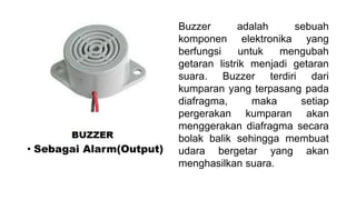 • Sebagai Alarm(Output)

Buzzer
adalah
sebuah
komponen elektronika yang
berfungsi
untuk
mengubah
getaran listrik menjadi getaran
suara. Buzzer terdiri dari
kumparan yang terpasang pada
diafragma,
maka
setiap
pergerakan kumparan akan
menggerakan diafragma secara
bolak balik sehingga membuat
udara bergetar yang akan
menghasilkan suara.

 