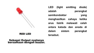 LED

(light

emitting

adalah

perangkat

semikonduktor

menghasilkan
arus

diode)

listrik

yang

cahaya

ketika

melewati

celah

antara katoda dan anoda di

dalam
tersebut.
Sebagai Output nyalanya
bersamaan dengan buzzer.

sistem

perangkat

 