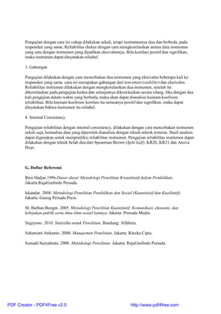 Pengujian dengan cara ini cukup dilakukan sekali, tetapi instrumennya dua dan berbeda, pada
responden yang sama. Reliabilitas diukur dengan cara mengkorelasikan antara data instrumen
yang satu dengan instrumen yang dijadikan ekuivalennya. Bila korelasi positif dan signifikan,
maka instrumen dapat dinyatakan reliabel.
3. Gabungan
Pengujian dilakukan dengan cara mencobakan dua instrumen yang ekuivalen beberapa kali ke
responden yang sama. cara ini merupakan gabungan dari test-retest (stability) dan ekuivalen.
Reliabilitas instrumen dilakukan dengan mengkorelasikan dua instrumen, setelah itu
dikorelasikan pada pengujian kedua dan selanjutnya dikorelasikan secara silang. Jika dengan dua
kali pengujian dalam waktu yang berbeda, maka akan dapat dianalisis keenam koefisien
reliabilitas. Bila keenam koefisien korelasi itu semuanya positif dan signifikan, maka dapat
dinyatakan bahwa instrumen itu reliabel.
4. Internal Consistency
Pengujian reliabilitas dengan internal consistency, dilakukan dengan cara mencobakan instrumen
sekali saja, kemudian data yang diperoleh dianalisis dengan teknik-teknik tertentu. Hasil analisis
dapat digunakan untuk memprediksi reliabilitas instrumen. Pengujian reliabilitas instrumen dapat
dilakukan dengan teknik belah dua dari Spearman Brown (Split half), KR20, KR21 dan Anova
Hoyt.
G. Daftar Referensi
Ibnu Hadjar.1996.Dasar-dasar Metodologi Penelitian Kwantitatif dalam Pendidikan.
Jakarta:RajaGrafindo Persada.
Iskandar. 2008. Metodologi Penelitian Pendidikan dan Sosial (Kuantitatif dan Kualitatif).
Jakarta: Gaung Persada Press.
M. Burhan Bungin. 2005. Metodologi Penelitian Kuantitatif: Komunikasi, ekonomi, dan
kebijakan publik serta ilmu-ilmu sosial lainnya. Jakarta: Prenada Media.
Sugiyono. 2010. Statistika untuk Penelitian. Bandung: Alfabeta.
Suharsimi Arikunto. 2000. Manajemen Penelitian. Jakarta: Rineka Cipta.
Sumadi Suryabrata. 2008. Metodologi Penelitian. Jakarta: RajaGrafindo Persada.
PDF Creator - PDF4Free v2.0 http://www.pdf4free.com
 
