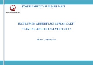 KOMISI AKREDITASI RUMAH SAKIT
INSTRUMEN AKREDITASI RUMAH SAKIT
STANDAR AKREDITASI VERSI 2012
Edisi – 1, tahun 2012
 