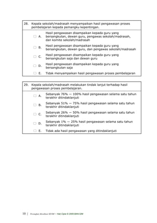 28. Kepala sekolah/madrasah menyampaikan hasil pengawasan proses
     pembelajaran kepada pemangku kepentingan.
                       Hasil pengawasan disampaikan kepada guru yang
               A.      bersangkutan, dewan guru, pengawas sekolah/madrasah,
                       dan komite sekolah/madrasah
                       Hasil pengawasan disampaikan kepada guru yang
               B.
                       bersangkutan, dewan guru, dan pengawas sekolah/madrasah
                       Hasil pengawasan disampaikan kepada guru yang
               C.
                       bersangkutan saja dan dewan guru
                       Hasil pengawasan disampaikan kepada guru yang
               D.
                       bersangkutan saja
                E.     Tidak menyampaikan hasil pengawasan proses pembelajaran


 29. Kepala sekolah/madrasah melakukan tindak lanjut terhadap hasil
     pengawasan proses pembelajaran.
                       Sebanyak 76% — 100% hasil pengawasan selama satu tahun
               A.
                       terakhir ditindaklanjuti
                       Sebanyak 51% — 75% hasil pengawasan selama satu tahun
               B.
                       terakhir ditindaklanjuti
                       Sebanyak 26% — 50% hasil pengawasan selama satu tahun
               C.
                       terakhir ditindaklanjuti
                       Sebanyak 1% — 25% hasil pengawasan selama satu tahun
               D.
                       terakhir ditindaklanjuti
                E.     Tidak ada hasil pengawasan yang ditindaklanjuti




10 |   Perangkat Akreditasi SD/MI   - Hak Cipta © 2009 BAN-S/M
 
