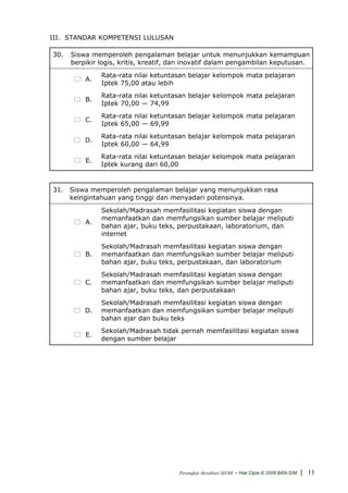 III. STANDAR KOMPETENSI LULUSAN

30.   Siswa memperoleh pengalaman belajar untuk menunjukkan kemampuan
      berpikir logis, kritis, kreatif, dan inovatif dalam pengambilan keputusan.
               Rata-rata nilai ketuntasan belajar kelompok mata pelajaran
          A.
               Iptek 75,00 atau lebih
               Rata-rata nilai ketuntasan belajar kelompok mata pelajaran
          B.
               Iptek 70,00 — 74,99
               Rata-rata nilai ketuntasan belajar kelompok mata pelajaran
          C.
               Iptek 65,00 — 69,99
               Rata-rata nilai ketuntasan belajar kelompok mata pelajaran
          D.
               Iptek 60,00 — 64,99
               Rata-rata nilai ketuntasan belajar kelompok mata pelajaran
          E.
               Iptek kurang dari 60,00


31. Siswa memperoleh pengalaman belajar yang menunjukkan rasa
    keingintahuan yang tinggi dan menyadari potensinya.
               Sekolah/Madrasah memfasilitasi kegiatan siswa dengan
               memanfaatkan dan memfungsikan sumber belajar meliputi
          A.
               bahan ajar, buku teks, perpustakaan, laboratorium, dan
               internet
               Sekolah/Madrasah memfasilitasi kegiatan siswa dengan
          B.   memanfaatkan dan memfungsikan sumber belajar meliputi
               bahan ajar, buku teks, perpustakaan, dan laboratorium
               Sekolah/Madrasah memfasilitasi kegiatan siswa dengan
          C.   memanfaatkan dan memfungsikan sumber belajar meliputi
               bahan ajar, buku teks, dan perpustakaan
               Sekolah/Madrasah memfasilitasi kegiatan siswa dengan
          D.   memanfaatkan dan memfungsikan sumber belajar meliputi
               bahan ajar dan buku teks
               Sekolah/Madrasah tidak pernah memfasilitasi kegiatan siswa
          E.
               dengan sumber belajar




                                       Perangkat Akreditasi SD/MI   - Hak Cipta © 2009 BAN-S/M | 11
 