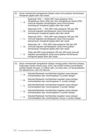 32. Siswa memperoleh pengalaman belajar yang menunjukkan kemampuan
     mengenali gejala alam dan sosial.
                       Sebanyak 76% — 100% RPP mata pelajaran Ilmu
                       Pengetahuan Alam (IPA) dan Ilmu Pengetahuan Sosial (IPS)
               A.
                       memuat kegiatan pembelajaran yang menunjukkan
                       kemampuan mengenali gejala alam dan sosial
                       Sebanyak 51% — 75% RPP mata pelajaran IPA dan IPS
               B.      memuat kegiatan pembelajaran yang menunjukkan
                       kemampuan mengenali gejala alam dan sosial
                       Sebanyak 26% — 50% RPP mata pelajaran IPA dan IPS
               C.      memuat kegiatan pembelajaran yang menunjukkan
                       kemampuan mengenali gejala alam dan sosial
                       Sebanyak 1% — 25% RPP mata pelajaran IPA dan IPS
               D.      memuat kegiatan pembelajaran yang menunjukkan
                       kemampuan mengenali gejala alam dan sosial
                       Tidak ada RPP mata pelajaran IPA dan IPS yang memuat
                E.     kegiatan pembelajaran yang menunjukkan kemampuan
                       mengenali gejala alam dan sosial


 33. Siswa memperoleh pengalaman belajar menggunakan informasi tentang
     lingkungan sekitar secara logis, kritis, dan kreatif melalui pemanfaatan
     sumber belajar berupa; (1) bahan ajar, (2) buku teks, (3) perpustakaan,
     (4) laboratorium, dan (5) internet.
                       Sekolah/Madrasah memfasilitasi kegiatan siswa dengan
               A.
                       memanfaatkan dan memfungsikan 5 sumber belajar
                       Sekolah/Madrasah memfasilitasi kegiatan siswa dengan
               B.
                       memanfaatkan dan memfungsikan 4 sumber belajar
                       Sekolah/Madrasah memfasilitasi kegiatan siswa dengan
               C.
                       memanfaatkan dan memfungsikan 3 sumber belajar
                       Sekolah/Madrasah memfasilitasi kegiatan siswa dengan
               D.
                       memanfaatkan dan memfungsikan 2 sumber belajar
                       Sekolah/Madrasah memfasilitasi kegiatan siswa dengan
                E.
                       memanfaatkan dan memfungsikan hanya 1 sumber belajar




12 |   Perangkat Akreditasi SD/MI   - Hak Cipta © 2009 BAN-S/M
 