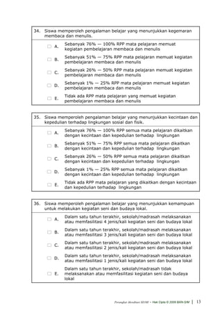 34. Siswa memperoleh pengalaman belajar yang menunjukkan kegemaran
    membaca dan menulis.
             Sebanyak 76% — 100% RPP mata pelajaran memuat
        A.
             kegiatan pembelajaran membaca dan menulis
             Sebanyak 51% — 75% RPP mata pelajaran memuat kegiatan
        B.
             pembelajaran membaca dan menulis
             Sebanyak 26% — 50% RPP mata pelajaran memuat kegiatan
        C.
             pembelajaran membaca dan menulis
             Sebanyak 1% — 25% RPP mata pelajaran memuat kegiatan
        D.
             pembelajaran membaca dan menulis
             Tidak ada RPP mata pelajaran yang memuat kegiatan
        E.
             pembelajaran membaca dan menulis


35. Siswa memperoleh pengalaman belajar yang menunjukkan kecintaan dan
    kepedulian terhadap lingkungan sosial dan fisik.
             Sebanyak 76% — 100% RPP semua mata pelajaran dikaitkan
        A.
             dengan kecintaan dan kepedulian terhadap lingkungan
             Sebanyak 51% — 75% RPP semua mata pelajaran dikaitkan
        B.
             dengan kecintaan dan kepedulian terhadap lingkungan
             Sebanyak 26% — 50% RPP semua mata pelajaran dikaitkan
        C.
             dengan kecintaan dan kepedulian terhadap lingkungan
             Sebanyak 1% — 25% RPP semua mata pelajaran dikaitkan
        D.
             dengan kecintaan dan kepedulian terhadap lingkungan
             Tidak ada RPP mata pelajaran yang dikaitkan dengan kecintaan
        E.
             dan kepedulian terhadap lingkungan


36. Siswa memperoleh pengalaman belajar yang menunjukkan kemampuan
    untuk melakukan kegiatan seni dan budaya lokal.
             Dalam satu tahun terakhir, sekolah/madrasah melaksanakan
        A.
             atau memfasilitasi 4 jenis/kali kegiatan seni dan budaya lokal
             Dalam satu tahun terakhir, sekolah/madrasah melaksanakan
        B.
             atau memfasilitasi 3 jenis/kali kegiatan seni dan budaya lokal
             Dalam satu tahun terakhir, sekolah/madrasah melaksanakan
        C.
             atau memfasilitasi 2 jenis/kali kegiatan seni dan budaya lokal
             Dalam satu tahun terakhir, sekolah/madrasah melaksanakan
        D.
             atau memfasilitasi 1 jenis/kali kegiatan seni dan budaya lokal
             Dalam satu tahun terakhir, sekolah/madrasah tidak
        E.   melaksanakan atau memfasilitasi kegiatan seni dan budaya
             lokal




                                     Perangkat Akreditasi SD/MI   - Hak Cipta © 2009 BAN-S/M | 13
 