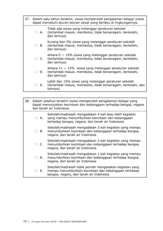 37. Dalam satu tahun terakhir, siswa memperoleh pengalaman belajar untuk
     dapat mematuhi aturan-aturan sosial yang berlaku di lingkungannya.
                       Tidak ada siswa yang melanggar peraturan sekolah
               A.      (terlambat masuk, membolos, tidak berseragam, berkelahi,
                       dan lainnya)
                       Kurang dari 5% siswa yang melanggar peraturan sekolah
               B.      (terlambat masuk, membolos, tidak berseragam, berkelahi,
                       dan lainnya)
                       Antara 6 — 10% siswa yang melanggar peraturan sekolah
               C.      (terlambat masuk, membolos, tidak berseragam, berkelahi,
                       dan lainnya)
                       Antara 11 — 15% siswa yang melanggar peraturan sekolah
               D.      (terlambat masuk, membolos, tidak berseragam, berkelahi,
                       dan lainnya)
                       Lebih dari 15% siswa yang melanggar peraturan sekolah
                E.     (terlambat masuk, membolos, tidak berseragam, berkelahi, dan
                       lainnya)



 38. Dalam setahun terakhir siswa memperoleh pengalaman belajar yang
     dapat menunjukkan kecintaan dan kebanggaan terhadap bangsa, negara
     dan tanah air Indonesia.
                       Sekolah/madrasah mengadakan 4 kali atau lebih kegiatan
               A.      yang mampu menumbuhkan kecintaan dan kebanggaan
                       terhadap bangsa, negara, dan tanah air Indonesia
                       Sekolah/madrasah mengadakan 3 kali kegiatan yang mampu
               B.      menumbuhkan kecintaan dan kebanggaan terhadap bangsa,
                       negara, dan tanah air Indonesia
                       Sekolah/madrasah mengadakan 2 kali kegiatan yang mampu
               C.      menumbuhkan kecintaan dan kebanggaan terhadap bangsa,
                       negara, dan tanah air Indonesia
                       Sekolah/madrasah mengadakan 1 kali kegiatan yang mampu
               D.      menumbuhkan kecintaan dan kebanggaan terhadap bangsa,
                       negara, dan tanah air Indonesia
                       Sekolah/madrasah tidak pernah mengadakan kegiatan yang
                E.     mampu menumbuhkan kecintaan dan kebanggaan terhadap
                       bangsa, negara, dan tanah air Indonesia




14 |   Perangkat Akreditasi SD/MI   - Hak Cipta © 2009 BAN-S/M
 