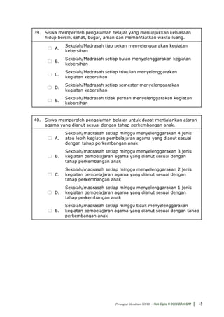 39. Siswa memperoleh pengalaman belajar yang menunjukkan kebiasaan
    hidup bersih, sehat, bugar, aman dan memanfaatkan waktu luang.
              Sekolah/Madrasah tiap pekan menyelenggarakan kegiatan
         A.
              kebersihan
              Sekolah/Madrasah setiap bulan menyelenggarakan kegiatan
         B.
              kebersihan
              Sekolah/Madrasah setiap triwulan menyelenggarakan
        C.
              kegiatan kebersihan
              Sekolah/Madrasah setiap semester menyelenggarakan
        D.
              kegiatan kebersihan
              Sekolah/Madrasah tidak pernah menyelenggarakan kegiatan
         E.
              kebersihan



40. Siswa memperoleh pengalaman belajar untuk dapat menjalankan ajaran
    agama yang dianut sesuai dengan tahap perkembangan anak.
              Sekolah/madrasah setiap minggu menyelenggarakan 4 jenis
         A.   atau lebih kegiatan pembelajaran agama yang dianut sesuai
              dengan tahap perkembangan anak
              Sekolah/madrasah setiap minggu menyelenggarakan 3 jenis
         B.   kegiatan pembelajaran agama yang dianut sesuai dengan
              tahap perkembangan anak
              Sekolah/madrasah setiap minggu menyelenggarakan 2 jenis
        C.    kegiatan pembelajaran agama yang dianut sesuai dengan
              tahap perkembangan anak
              Sekolah/madrasah setiap minggu menyelenggarakan 1 jenis
        D.    kegiatan pembelajaran agama yang dianut sesuai dengan
              tahap perkembangan anak
              Sekolah/madrasah setiap minggu tidak menyelenggarakan
         E.   kegiatan pembelajaran agama yang dianut sesuai dengan tahap
              perkembangan anak




                                    Perangkat Akreditasi SD/MI   - Hak Cipta © 2009 BAN-S/M | 15
 