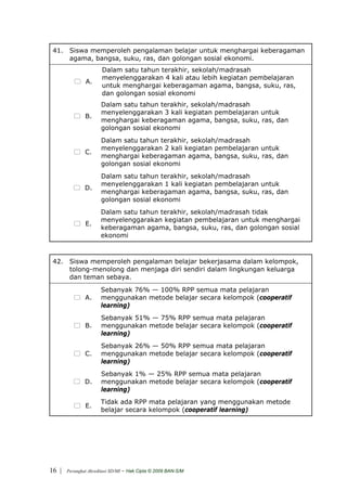 41. Siswa memperoleh pengalaman belajar untuk menghargai keberagaman
     agama, bangsa, suku, ras, dan golongan sosial ekonomi.
                        Dalam satu tahun terakhir, sekolah/madrasah
                        menyelenggarakan 4 kali atau lebih kegiatan pembelajaran
                A.
                        untuk menghargai keberagaman agama, bangsa, suku, ras,
                        dan golongan sosial ekonomi
                       Dalam satu tahun terakhir, sekolah/madrasah
                       menyelenggarakan 3 kali kegiatan pembelajaran untuk
               B.
                       menghargai keberagaman agama, bangsa, suku, ras, dan
                       golongan sosial ekonomi
                       Dalam satu tahun terakhir, sekolah/madrasah
                       menyelenggarakan 2 kali kegiatan pembelajaran untuk
               C.
                       menghargai keberagaman agama, bangsa, suku, ras, dan
                       golongan sosial ekonomi
                       Dalam satu tahun terakhir, sekolah/madrasah
                       menyelenggarakan 1 kali kegiatan pembelajaran untuk
               D.
                       menghargai keberagaman agama, bangsa, suku, ras, dan
                       golongan sosial ekonomi
                       Dalam satu tahun terakhir, sekolah/madrasah tidak
                       menyelenggarakan kegiatan pembelajaran untuk menghargai
                E.
                       keberagaman agama, bangsa, suku, ras, dan golongan sosial
                       ekonomi



 42. Siswa memperoleh pengalaman belajar bekerjasama dalam kelompok,
     tolong-menolong dan menjaga diri sendiri dalam lingkungan keluarga
     dan teman sebaya.
                       Sebanyak 76% — 100% RPP semua mata pelajaran
               A.      menggunakan metode belajar secara kelompok (cooperatif
                       learning)
                       Sebanyak 51% — 75% RPP semua mata pelajaran
               B.      menggunakan metode belajar secara kelompok (cooperatif
                       learning)
                       Sebanyak 26% — 50% RPP semua mata pelajaran
               C.      menggunakan metode belajar secara kelompok (cooperatif
                       learning)
                       Sebanyak 1% — 25% RPP semua mata pelajaran
               D.      menggunakan metode belajar secara kelompok (cooperatif
                       learning)
                       Tidak ada RPP mata pelajaran yang menggunakan metode
                E.
                       belajar secara kelompok (cooperatif learning)




16 |   Perangkat Akreditasi SD/MI   - Hak Cipta © 2009 BAN-S/M
 