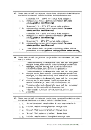 43. Siswa memperoleh pengalaman belajar yang menunjukkan kemampuan
    memecahkan masalah sederhana dalam kehidupan sehari-hari.
              Sebanyak 76% — 100% RPP semua mata pelajaran
         A.   menggunakan metode pemecahan masalah (problem
              solving/problem based learning)
              Sebanyak 51% — 75% RPP semua mata pelajaran
         B.   menggunakan metode pemecahan masalah (problem
              solving/problem based learning)
              Sebanyak 26% — 50% RPP semua mata pelajaran
         C.   menggunakan metode pemecahan masalah (problem
              solving/problem based learning)
              Sebanyak 1% — 25% RPP semua mata pelajaran
         D.   menggunakan metode pemecahan masalah (problem
              solving/problem based learning)
              Tidak ada RPP mata pelajaran yang menggunakan metode
         E.
              pemecahan masalah (problem solving/problem based learning)



44. Siswa memperoleh pengalaman belajar dalam berkomunikasi baik lisan
    maupun tulisan.
              Tersedianya kumpulan karya tulis siswa baik dari penugasan
              maupun lomba, laporan hasil kunjungan karya wisata/studi
         A.
              lapangan, majalah dinding, dan buletin siswa internal
              sekolah/madrasah, serta diskusi dan presentasi
              Tersedianya kumpulan karya tulis siswa baik dari penugasan
         B.   maupun lomba, laporan hasil kunjungan karya wisata/studi
              lapangan, dan majalah dinding, serta diskusi dan presentasi
              Tersedianya kumpulan karya tulis siswa baik dari penugasan
         C.   maupun lomba, dan laporan hasil kunjungan karya
              wisata/studi lapangan, serta diskusi dan presentasi
              Tersedianya kumpulan karya tulis siswa baik dari penugasan
         D.
              maupun lomba, serta diskusi dan presentasi
              Tidak tersedia kumpulan karya tulis siswa, diskusi, dan
         E.
              presentasi


45. Siswa memperoleh pengalaman belajar yang menunjukkan keterampilan
    menyimak, berbicara, membaca, menulis, dan berhitung.
         A.   Sekolah/Madrasah menghasilkan 4 karya siswa atau lebih

         B.   Sekolah /Madrasah menghasilkan 3 karya siswa

         C.   Sekolah /Madrasah menghasilkan 2 karya siswa

         D.   Sekolah /Madrasah menghasilkan 1 karya siswa

         E.   Sekolah /Madrasah tidak menghasilkan karya siswa



                                      Perangkat Akreditasi SD/MI   - Hak Cipta © 2009 BAN-S/M | 17
 