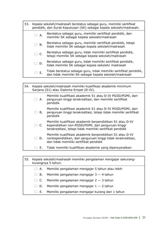 53. Kepala sekolah/madrasah berstatus sebagai guru, memiliki sertifikat
    pendidik, dan Surat Keputusan (SK) sebagai kepala sekolah/madrasah.
              Berstatus sebagai guru, memiliki sertifikat pendidik, dan
         A.
              memiliki SK sebagai kepala sekolah/madrasah
              Berstatus sebagai guru, memiliki sertifikat pendidik, tetapi
         B.
              tidak memiliki SK sebagai kepala sekolah/madrasah
              Berstatus sebagai guru, tidak memiliki sertifikat pendidik,
         C.
              tetapi memiliki SK sebagai kepala sekolah/madrasah
              Berstatus sebagai guru, tidak memiliki sertifikat pendidik,
         D.
              tidak memiliki SK sebagai kepala sekolah/ madrasah
              Tidak berstatus sebagai guru, tidak memiliki sertifikat pendidik,
         E.
              dan tidak memiliki SK sebagai kepala sekolah/madrasah


54. Kepala sekolah/madrasah memiliki kualifikasi akademik minimum
    Sarjana (S1) atau Diploma Empat (D-IV).
              Memiliki kualifikasi akademik S1 atau D-IV PGSD/PGMI, dari
         A.   perguruan tinggi terakreditasi, dan memiliki sertifikat
              pendidik
              Memiliki kualifikasi akademik S1 atau D-IV PGSD/PGMI, dari
         B.   perguruan tinggi terakreditasi, tetapi tidak memiliki sertifikat
              pendidik
              Memiliki kualifikasi akademik berpendidikan S1 atau D-IV
         C.   kependidikan non-PGSD/PGMI, dari perguruan tinggi
              terakreditasi, tetapi tidak memiliki sertifikat pendidik
              Memiliki kualifikasi akademik berpendidikan S1 atau D-IV
         D.   nonkependidikan, dari perguruan tinggi tidak terakreditasi,
              dan tidak memiliki sertifikat pendidik
         E.   Tidak memiliki kualifikasi akademik yang dipersyaratkan


55. Kepala sekolah/madrasah memiliki pengalaman mengajar sekurang-
    kurangnya 5 tahun.
         A.   Memiliki pengalaman mengajar 5 tahun atau lebih
         B.   Memiliki pengalaman mengajar 3 — 4 tahun
         C.   Memiliki pengalaman mengajar 2 — 3 tahun
         D.   Memiliki pengalaman mengajar 1 — 2 tahun
         E.   Memiliki pengalaman mengajar kurang dari 1 tahun




                                       Perangkat Akreditasi SD/MI   - Hak Cipta © 2009 BAN-S/M | 21
 