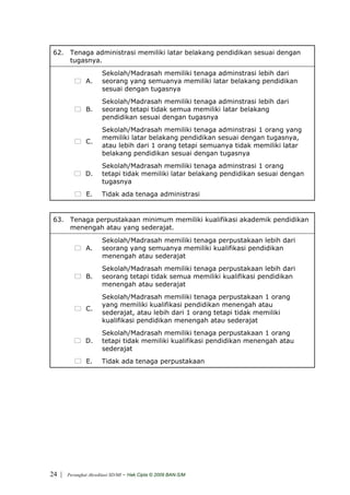 62. Tenaga administrasi memiliki latar belakang pendidikan sesuai dengan
     tugasnya.
                       Sekolah/Madrasah memiliki tenaga adminstrasi lebih dari
               A.      seorang yang semuanya memiliki latar belakang pendidikan
                       sesuai dengan tugasnya
                       Sekolah/Madrasah memiliki tenaga adminstrasi lebih dari
               B.      seorang tetapi tidak semua memiliki latar belakang
                       pendidikan sesuai dengan tugasnya
                       Sekolah/Madrasah memiliki tenaga adminstrasi 1 orang yang
                       memiliki latar belakang pendidikan sesuai dengan tugasnya,
               C.
                       atau lebih dari 1 orang tetapi semuanya tidak memiliki latar
                       belakang pendidikan sesuai dengan tugasnya
                       Sekolah/Madrasah memiliki tenaga adminstrasi 1 orang
               D.      tetapi tidak memiliki latar belakang pendidikan sesuai dengan
                       tugasnya
                E.     Tidak ada tenaga administrasi


 63. Tenaga perpustakaan minimum memiliki kualifikasi akademik pendidikan
     menengah atau yang sederajat.
                       Sekolah/Madrasah memiliki tenaga perpustakaan lebih dari
               A.      seorang yang semuanya memiliki kualifikasi pendidikan
                       menengah atau sederajat
                       Sekolah/Madrasah memiliki tenaga perpustakaan lebih dari
               B.      seorang tetapi tidak semua memiliki kualifikasi pendidikan
                       menengah atau sederajat
                       Sekolah/Madrasah memiliki tenaga perpustakaan 1 orang
                       yang memiliki kualifikasi pendidikan menengah atau
               C.
                       sederajat, atau lebih dari 1 orang tetapi tidak memiliki
                       kualifikasi pendidikan menengah atau sederajat
                       Sekolah/Madrasah memiliki tenaga perpustakaan 1 orang
               D.      tetapi tidak memiliki kualifikasi pendidikan menengah atau
                       sederajat
                E.     Tidak ada tenaga perpustakaan




24 |   Perangkat Akreditasi SD/MI   - Hak Cipta © 2009 BAN-S/M
 
