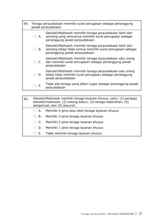 64. Tenaga perpustakaan memiliki surat penugasan sebagai penanggung
    jawab perpustakaan.
              Sekolah/Madrasah memiliki tenaga perpustakaan lebih dari
         A.   seorang yang semuanya memiliki surat penugasan sebagai
              penanggung jawab perpustakaan
              Sekolah/Madrasah memiliki tenaga perpustakaan lebih dari
         B.   seorang tetapi tidak semua memiliki surat penugasan sebagai
              penanggung jawab perpustakaan
              Sekolah/Madrasah memiliki tenaga perpustakaan satu orang
         C.   dan memiliki surat penugasan sebagai penanggung jawab
              perpustakaan
              Sekolah/Madrasah memiliki tenaga perpustakaan satu orang
         D.   tetapi tidak memiliki surat penugasan sebagai penanggung
              jawab perpustakaan
              Tidak ada tenaga yang diberi tugas sebagai penanggung jawab
         E.
              perpustakaan


65.   Sekolah/Madrasah memiliki tenaga layanan khusus, yaitu: (1) penjaga
      sekolah/madrasah, (2) tukang kebun, (3) tenaga kebersihan, (4)
      pengemudi, dan (5) pesuruh.
         A.   Memiliki 4 jenis atau lebih tenaga layanan khusus
         B.   Memiliki 3 jenis tenaga layanan khusus
         C.   Memiliki 2 jenis tenaga layanan khusus
         D.   Memiliki 1 jenis tenaga layanan khusus
         E.   Tidak memiliki tenaga layanan khusus




                                     Perangkat Akreditasi SD/MI   - Hak Cipta © 2009 BAN-S/M | 25
 