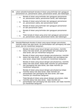 68. Lahan sekolah/madrasah berada di lokasi yang terhindar dari gangguan
    pencemaran air, pencemaran udara, pencemaran tanah, dan kebisingan
              Berada di lokasi yang terhindar dari gangguan pencemaran
         A.
              air, pencemaran udara, pencemaran tanah, dan kebisingan
              Berada di lokasi yang terhindar dari gangguan pencemaran
         B.
              air, pencemaran udara, dan pencemaran tanah
              Berada di lokasi yang terhindar dari gangguan pencemaran
         C.
              air dan pencemaran udara
              Berada di lokasi yang terhindar dari gangguan pencemaran
         D.
              air.
              Tidak berada di lokasi yang aman dari gangguan pencemaran
         E.
              air, pencemaran udara, pencemaran tanah, dan kebisingan


69. Sekolah/Madrasah berada di lokasi yang sesuai dengan peruntukan,
    memiliki status hak atas tanah, ijin pemanfaatan dari pemegang hak atas
    tanah, dan ijin mendirikan bangunan.
              Berada di lokasi yang sesuai dengan peruntukan, memiliki
         A.   status hak atas tanah, ijin pemanfaatan dari pemegang hak
              atas tanah, dan ijin mendirikan bangunan
              Berada di lokasi yang sesuai dengan peruntukannya, memiliki
         B.   status hak atas tanah, ijin pemanfaatan dari pemegang hak
              atas tanah, tetapi tidak memiliki ijin mendirikan bangunan
              Berada di lokasi yang sesuai dengan peruntukannya, memiliki
              status hak atas tanah, tetapi tidak memiliki ijin pemanfaatan
         C.
              dari pemegang hak atas tanah, dan tidak memiliki ijin
              mendirikan bangunan
              Berada di lokasi yang sesuai dengan peruntukannya tetapi
              memiliki status hak atas tanah, tidak memiliki ijin
         D.
              pemanfaatan dari pemegang hak atas tanah, dan tidak
              memiliki ijin mendirikan bangunan
              Tidak Berada di lokasi yang sesuai dengan peruntukan, tidak
              memiliki status hak atas tanah, tidak memiliki ijin
         E.
              pemanfaatan dari pemegang hak atas tanah, dan tidak memiliki
              ijin mendirikan bangunan




                                     Perangkat Akreditasi SD/MI   - Hak Cipta © 2009 BAN-S/M | 27
 
