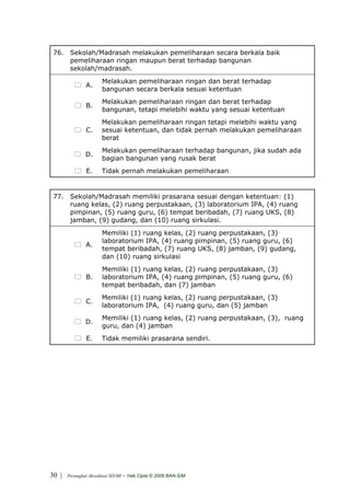 76. Sekolah/Madrasah melakukan pemeliharaan secara berkala baik
     pemeliharaan ringan maupun berat terhadap bangunan
     sekolah/madrasah.
                       Melakukan pemeliharaan ringan dan berat terhadap
               A.
                       bangunan secara berkala sesuai ketentuan
                       Melakukan pemeliharaan ringan dan berat terhadap
               B.
                       bangunan, tetapi melebihi waktu yang sesuai ketentuan
                       Melakukan pemeliharaan ringan tetapi melebihi waktu yang
               C.      sesuai ketentuan, dan tidak pernah melakukan pemeliharaan
                       berat
                       Melakukan pemeliharaan terhadap bangunan, jika sudah ada
               D.
                       bagian bangunan yang rusak berat
                E.     Tidak pernah melakukan pemeliharaan


 77. Sekolah/Madrasah memiliki prasarana sesuai dengan ketentuan: (1)
     ruang kelas, (2) ruang perpustakaan, (3) laboratorium IPA, (4) ruang
     pimpinan, (5) ruang guru, (6) tempat beribadah, (7) ruang UKS, (8)
     jamban, (9) gudang, dan (10) ruang sirkulasi.
                       Memiliki (1) ruang kelas, (2) ruang perpustakaan, (3)
                       laboratorium IPA, (4) ruang pimpinan, (5) ruang guru, (6)
               A.
                       tempat beribadah, (7) ruang UKS, (8) jamban, (9) gudang,
                       dan (10) ruang sirkulasi
                       Memiliki (1) ruang kelas, (2) ruang perpustakaan, (3)
               B.      laboratorium IPA, (4) ruang pimpinan, (5) ruang guru, (6)
                       tempat beribadah, dan (7) jamban
                       Memiliki (1) ruang kelas, (2) ruang perpustakaan, (3)
               C.
                       laboratorium IPA, (4) ruang guru, dan (5) jamban
                       Memiliki (1) ruang kelas, (2) ruang perpustakaan, (3), ruang
               D.
                       guru, dan (4) jamban
                E.     Tidak memiliki prasarana sendiri.




30 |   Perangkat Akreditasi SD/MI   - Hak Cipta © 2009 BAN-S/M
 