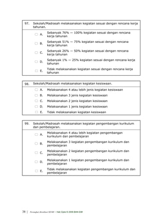 97.      Sekolah/Madrasah melaksanakan kegiatan sesuai dengan rencana kerja
          tahunan.
                         Sebanyak 76% — 100% kegiatan sesuai dengan rencana
                 A.
                         kerja tahunan
                         Sebanyak 51% — 75% kegiatan sesuai dengan rencana
                 B.
                         kerja tahunan
                         Sebanyak 26% — 50% kegiatan sesuai dengan rencana
                 C.
                         kerja tahunan
                         Sebanyak 1% — 25% kegiatan sesuai dengan rencana kerja
                 D.
                         tahunan
                         Tidak melaksanakan kegiatan sesuai dengan rencana kerja
                 E.
                         tahunan


 98.      Sekolah/Madrasah melaksanakan kegiatan kesiswaan.

                 A.      Melaksanakan 4 atau lebih jenis kegiatan kesiswaan
                 B.      Melaksanakan 3 jenis kegiatan kesiswaan
                 C.      Melaksanakan 2 jenis kegiatan kesiswaan
                 D.      Melaksanakan 1 jenis kegiatan kesiswaan
                 E.      Tidak melaksanakan kegiatan kesiswaan


 99.      Sekolah/Madrasah melaksanakan kegiatan pengembangan kurikulum
          dan pembelajaran.
                         Melaksanakan 4 atau lebih kegiatan pengembangan
                 A.
                         kurikulum dan pembelajaran
                         Melaksanakan 3 kegiatan pengembangan kurikulum dan
                 B.
                         pembelajaran
                         Melaksanakan 2 kegiatan pengembangan kurikulum dan
                 C.
                         pembelajaran
                         Melaksanakan 1 kegiatan pengembangan kurikulum dan
                 D.
                         pembelajaran
                         Tidak melaksanakan kegiatan pengembangan kurikulum dan
                 E.
                         pembelajaran




38 |   Perangkat Akreditasi SD/MI   - Hak Cipta © 2009 BAN-S/M
 