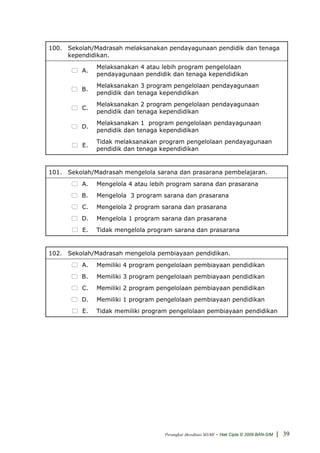 100. Sekolah/Madrasah melaksanakan pendayagunaan pendidik dan tenaga
     kependidikan.
               Melaksanakan 4 atau lebih program pengelolaan
          A.
               pendayagunaan pendidik dan tenaga kependidikan
               Melaksanakan 3 program pengelolaan pendayagunaan
          B.
               pendidik dan tenaga kependidikan
               Melaksanakan 2 program pengelolaan pendayagunaan
          C.
               pendidik dan tenaga kependidikan
               Melaksanakan 1 program pengelolaan pendayagunaan
          D.
               pendidik dan tenaga kependidikan
               Tidak melaksanakan program pengelolaan pendayagunaan
          E.
               pendidik dan tenaga kependidikan


101. Sekolah/Madrasah mengelola sarana dan prasarana pembelajaran.
          A.   Mengelola 4 atau lebih program sarana dan prasarana
          B.   Mengelola 3 program sarana dan prasarana
          C.   Mengelola 2 program sarana dan prasarana
          D.   Mengelola 1 program sarana dan prasarana
          E.   Tidak mengelola program sarana dan prasarana


102. Sekolah/Madrasah mengelola pembiayaan pendidikan.
          A.   Memiliki 4 program pengelolaan pembiayaan pendidikan
          B.   Memiliki 3 program pengelolaan pembiayaan pendidikan
          C.   Memiliki 2 program pengelolaan pembiayaan pendidikan
          D.   Memiliki 1 program pengelolaan pembiayaan pendidikan
          E.   Tidak memiliki program pengelolaan pembiayaan pendidikan




                                    Perangkat Akreditasi SD/MI   - Hak Cipta © 2009 BAN-S/M | 39
 