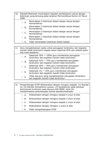 10. Sekolah/Madrasah menerapkan kegiatan pembelajaran sesuai dengan
    ketentuan yang tertuang pada lampiran Permendiknas Nomor 22 Tahun
    2006.
                        Menerapkan 4 ketentuan beban belajar sesuai dengan
                A.
                        Permendiknas
                        Menerapkan 3 ketentuan beban belajar sesuai dengan
                B.
                        Permendiknas
                        Menerapkan 2 ketentuan beban belajar sesuai dengan
                C.
                        Permendiknas
                        Menerapkan 1 ketentuan beban belajar sesuai dengan
                D.
                        Permendiknas
                 E.     Tidak menerapkan ketentuan beban belajar


11. Guru mengalokasikan waktu untuk penugasan terstruktur dan kegiatan
    mandiri tidak terstruktur kepada siswa maksimal 40% dari alokasi waktu
    tiap mata pelajaran.
                        Sebanyak 76% — 100% guru memberikan penugasan
                A.
                        terstruktur dan kegiatan mandiri tidak terstruktur
                        Sebanyak 51% — 75% guru memberikan penugasan
                B.
                        terstruktur dan kegiatan mandiri tidak terstruktur
                        Sebanyak 26% — 50% guru memberikan penugasan
                C.
                        terstruktur dan kegiatan mandiri tidak terstruktur
                        Sebanyak 1% — 25% guru memberikan penugasan
                D.
                        terstruktur dan kegiatan mandiri tidak terstruktur
                        Tidak ada guru yang mengalokasikan penugasan terstruktur
                 E.
                        dan kegiatan mandiri tidak terstruktur


12. Pengembangan KTSP dilaksanakan dengan mengacu kepada: (1) Standar
    Isi, (2) Standar Kompetensi Lulusan, (3) berpedoman pada panduan
    penyusunan kurikulum yang disusun oleh BSNP, serta (4)
    memperhatikan pertimbangan komite sekolah/madrasah.
                A.      Dilaksanakan dengan mengacu kepada 4 unsur di atas

                B.      Dilaksanakan dengan mengacu kepada 3 unsur di atas
                C.      Dilaksanakan dengan mengacu kepada 2 unsur di atas
                D.      Dilaksanakan dengan mengacu 1 unsur di atas
                E.      Tidak mengembangkan KTSP




4   |   Perangkat Akreditasi SD/MI   - Hak Cipta © 2009 BAN-S/M
 