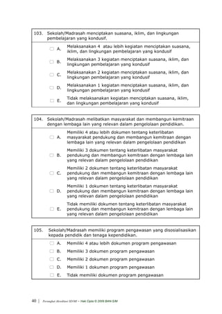 103. Sekolah/Madrasah menciptakan suasana, iklim, dan lingkungan
      pembelajaran yang kondusif.
                         Melaksanakan 4 atau lebih kegiatan menciptakan suasana,
                 A.
                         iklim, dan lingkungan pembelajaran yang kondusif
                         Melaksanakan 3 kegiatan menciptakan suasana, iklim, dan
                 B.
                         lingkungan pembelajaran yang kondusif
                         Melaksanakan 2 kegiatan menciptakan suasana, iklim, dan
                 C.
                         lingkungan pembelajaran yang kondusif
                         Melaksanakan 1 kegiatan menciptakan suasana, iklim, dan
                 D.
                         lingkungan pembelajaran yang kondusif
                         Tidak melaksanakan kegiatan menciptakan suasana, iklim,
                 E.
                         dan lingkungan pembelajaran yang kondusif


 104. Sekolah/Madrasah melibatkan masyarakat dan membangun kemitraan
      dengan lembaga lain yang relevan dalam pengelolaan pendidikan.
                         Memiliki 4 atau lebih dokumen tentang keterlibatan
                 A.      masyarakat pendukung dan membangun kemitraan dengan
                         lembaga lain yang relevan dalam pengelolaan pendidikan
                         Memiliki 3 dokumen tentang keterlibatan masyarakat
                 B.      pendukung dan membangun kemitraan dengan lembaga lain
                         yang relevan dalam pengelolaan pendidikan
                         Memiliki 2 dokumen tentang keterlibatan masyarakat
                 C.      pendukung dan membangun kemitraan dengan lembaga lain
                         yang relevan dalam pengelolaan pendidikan
                         Memiliki 1 dokumen tentang keterlibatan masyarakat
                 D.      pendukung dan membangun kemitraan dengan lembaga lain
                         yang relevan dalam pengelolaan pendidikan
                         Tidak memiliki dokumen tentang keterlibatan masyarakat
                 E.      pendukung dan membangun kemitraan dengan lembaga lain
                         yang relevan dalam pengelolaan pendidikan


 105.      Sekolah/Madrasah memiliki program pengawasan yang disosialisasikan
           kepada pendidik dan tenaga kependidikan.
                 A.      Memiliki 4 atau lebih dokumen program pengawasan
                 B.      Memiliki 3 dokumen program pengawasan
                 C.      Memiliki 2 dokumen program pengawasan
                 D.      Memiliki 1 dokumen program pengawasan
                 E.      Tidak memiliki dokumen program pengawasan




40 |   Perangkat Akreditasi SD/MI   - Hak Cipta © 2009 BAN-S/M
 